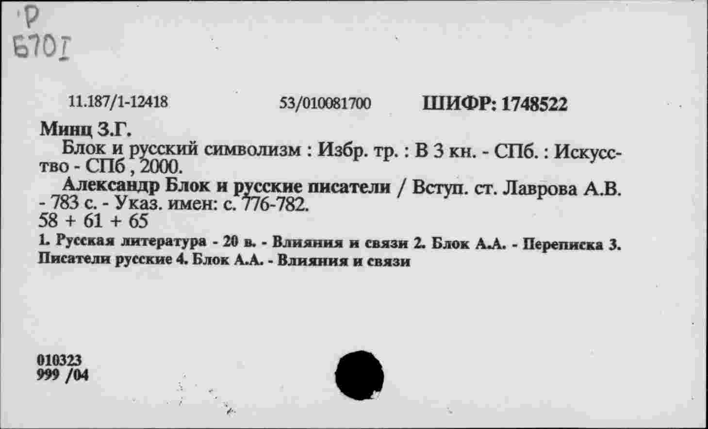 ﻿р Ь7ОГ
11.187/1-12418	53/010081700 ШИФР: 1748522
Минц З.Г.
Блок и русский символизм : Избр. тр.: В 3 кн. - СПб.: Искусство - СПб, 2000.
Александр Блок и русские писатели / Вступ. ст. Лаврова А.В.
- 783 с. - Указ, имен: с. 776-782.
58 + 61 + 65
1. Русская литература - 20 в. - Влияния и связи 2. Блок А-А. - Переписка 3. Писатели русские 4. Блок А.А. - Влияния и связи
010323
999 /04